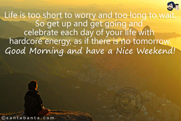 Life is too short to worry and too long to wait.<br/>
So get up and get going and celebrate each day of your life with hardcore energy, as if there is no tomorrow.<br/>
Good Morning and have a Nice Weekend!