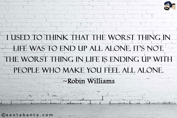 I used to think that the worst thing in life was to end up all alone. It's not. The worst thing in life is ending up with people who make you feel all alone.