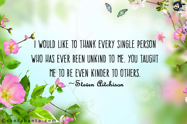 I would like to thank every single person who has ever been unkind to me. You taught me to be even kinder to others.