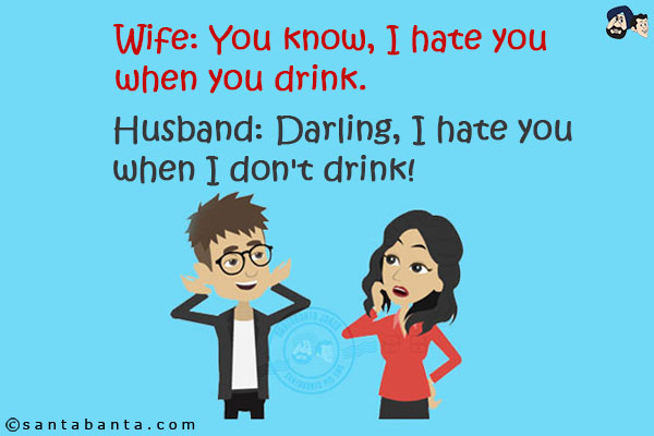 Wife: You know, I hate you when you drink.<br/>
Husband: Darling, I hate you when I don't drink!