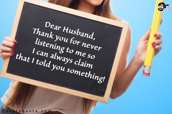 Dear Husband,<br/>
Thank you for never listening to me so I can always claim that I told you something!