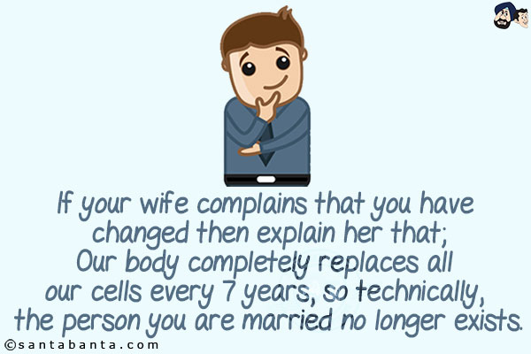 If your wife complains that you have changed then explain her that;<br/>
Our body completely replaces all our cells every 7 years, so technically, the person you are married no longer exists.