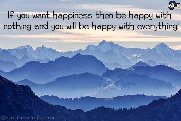 If you want happiness then be happy with nothing and you will be happy with everything!