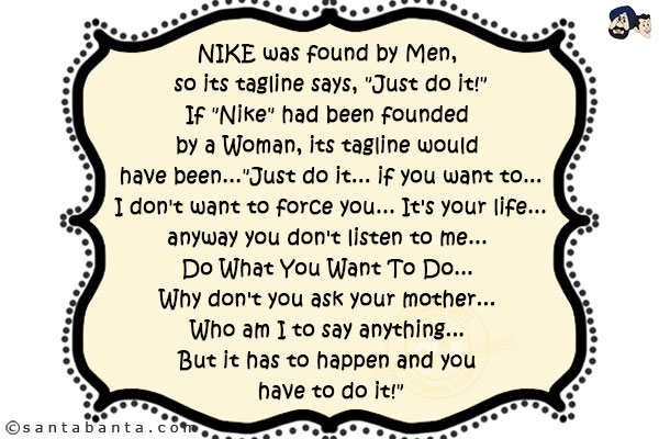 NIKE was found by Men, so its tagline says, `Just do it!`<br/>
If `Nike` had been founded by a Woman, its tagline would have been...<br/><br/>

`Just do it... if you want to... I don't want to force you... It's your life... anyway you don't listen to me... Do What You Want To Do... Why don't you ask your mother... Who am I to say anything... But it has to happen and you have to do it!`