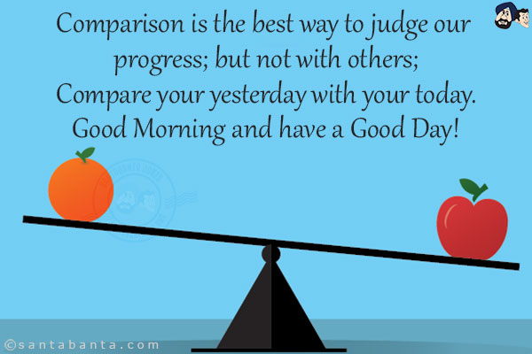 Comparison is the best way to judge our progress; but not with others;<br/>
Compare your yesterday with your today.<br/>
Good Morning and have a Good Day!