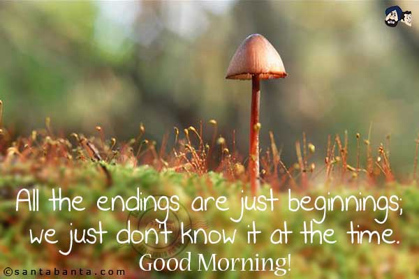 All the endings are just beginnings; we just don't know it at the time.<br/>
Good Morning!