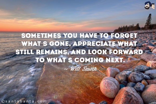 Sometimes you have to forget what's gone, appreciate what still remains, and look forward to what's coming next.