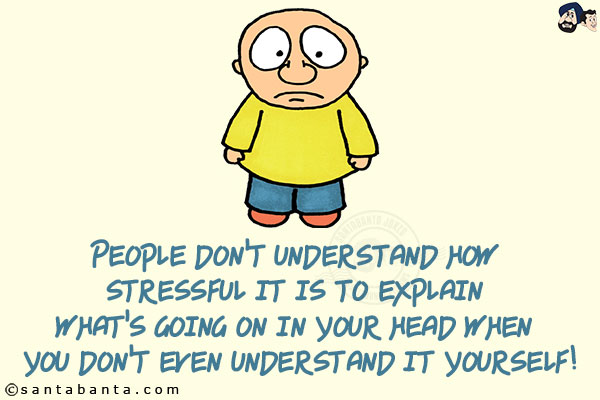 People don't understand how stressful it is to explain what's going on in your head when you don't even understand it yourself!