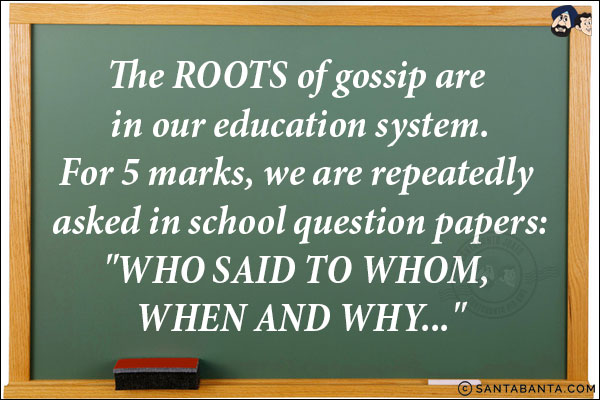 The ROOTS of gossip are in our education system.<br/>
For 5 marks, we are repeatedly asked in school question papers:<br/>
`WHO SAID TO WHOM, WHEN AND WHY...`