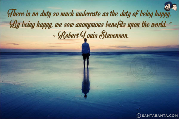 There is no duty so much underrate as the duty of being happy. By being happy, we sow anonymous benefits upon the world.