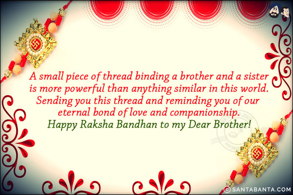 A small piece of thread binding a brother and a sister is more powerful than anything similar in this world. Sending you this thread and reminding you of our eternal bond of love and companionship.<br/>
Happy Raksha Bandhan to my Dear Brother!