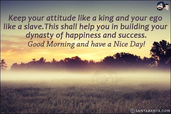 Keep your attitude like a king and your ego like a slave.<br/>
This shall help you in building your dynasty of happiness and success.<br/>
Good Morning and have a Nice Day!