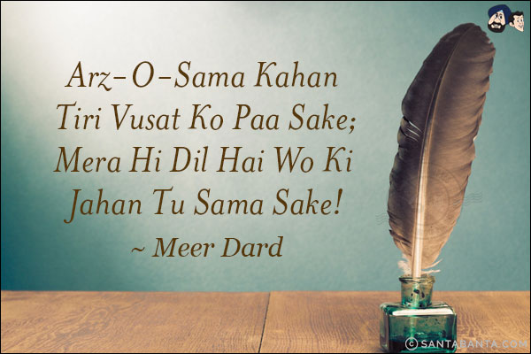 Arz-O-Sama Kahan Tiri Vusat Ko Paa Sake;<br/>
Mera Hi Dil Hai Wo Ki Jahan Tu Sama Sake!<br /><br />~ Meer Dard