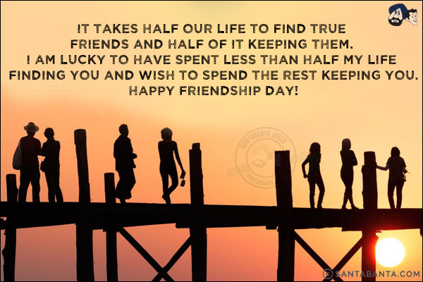 It takes half our life to find true friends and half of it keeping them. I am lucky to have spent less than half my life finding you and wish to spend the rest keeping you.<br/>
Happy Friendship Day!