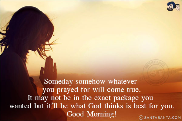 Someday somehow whatever you prayed for will come true.<br/>
It may not be in the exact package you wanted but it'll be what God thinks is best for you.
Good Morning!