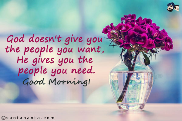 God doesn't give you the people you want, He gives you the people you need.<br/>
Good Morning!