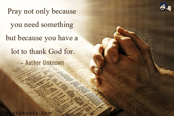 Pray not only because you need something but because you have a lot to thank God for.