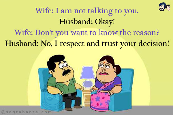 Wife: I am not talking to you.<br/>
Husband: Okay!<br/>
Wife: Don't you want to know the reason?<br/>
Husband: No, I respect and trust your decision!