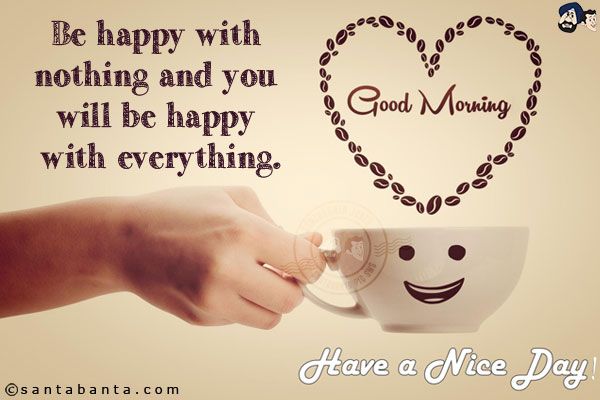 Be happy with nothing and you will be happy with everything.<br/>
Good Morning and have a Great Day!