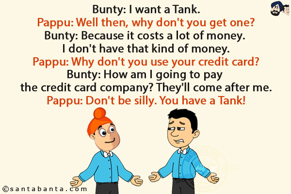 Bunty: I want a Tank.<br/>
Pappu: Well then, why don't you get one?<br/>
Bunty: Because it costs a lot of money. I don't have that kind of money.<br/>
Pappu: Why don't you use your credit card?<br/>
Bunty: How am I going to pay the credit card company? They'll come after me.<br/>
Pappu: Don't be silly. You have a Tank!