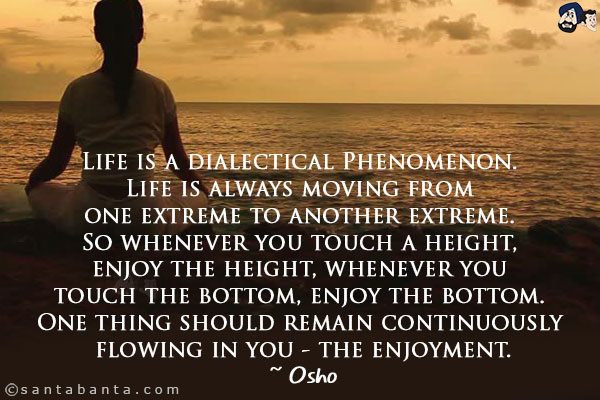 Life is a dialectical Phenomenon. Life is always moving from one extreme to another extreme. So whenever you touch a height, enjoy the height, whenever you touch the bottom, enjoy the bottom. One thing should remain continuously flowing in you - the enjoyment.