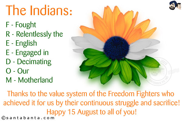 The Indians:<br/><br/>

F - Fought<br/>
R - Relentlessly the<br/>
E - English<br/>
E - Engaged in<br/>
D - Decimating<br/>
O - Our<br/>
M - Motherland<br/><br/>

Thanks to the value system of the Freedom Fighters who achieved it for us by their continuous struggle and sacrifice!<br/>
Happy 15 August to all of you!