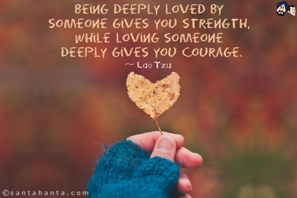 Being deeply loved by someone gives you strength, while loving someone deeply gives you courage.