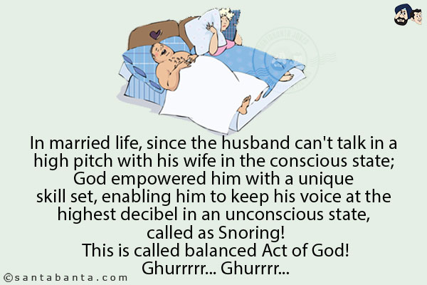 In married life, since the husband can't talk in a high pitch with his wife in the conscious state; God empowered him with a unique skill set, enabling him to keep his voice at the highest decibel in an unconscious state, called as Snoring!<br/>
This is called balanced Act of God!<br/>
Ghurrrr... Ghurrrr...