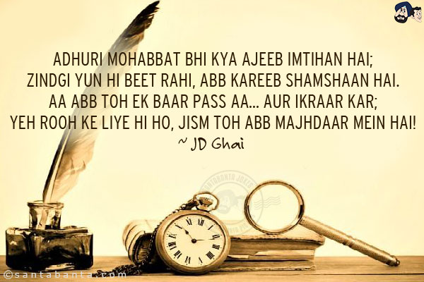 Adhuri Mohabbat Bhi Kya Ajeeb Imtihan Hai;<br/>
Zindgi Yun Hi Beet Rahi, Abb Kareeb Shamshaan Hai.<br/>
Aa Abb Toh Ek Baar Pass Aa... Aur Ikraar Kar;<br/>
Yeh Rooh Ke Liye Hi Ho, Jism Toh Abb Majhdaar Mein Hai! 