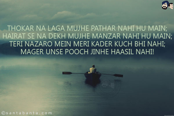 Thokar Na Laga Mujhe Pathar Nahi Hu Main;<br/>
Hairat Se Na Dekh Mujhe Manzar Nahi Hu Main;<br/>
Teri Nazaro Mein Meri Kader Kuch Bhi Nahi;<br/>
Mager Unse Pooch Jinhe Haasil Nahi!