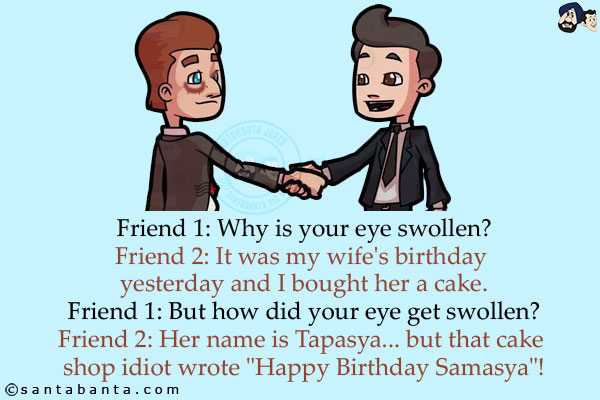 Friend 1: Why is your eye swollen?<br/>
Friend 2: It was my wife's birthday yesterday and I bought her a cake.<br/>
Friend 1: But how did your eye get swollen?<br/>
Friend 2: Her name is Tapasya... but that cake shop idiot wrote `Happy Birthday Samasya`!