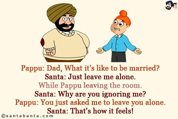 Pappu: Dad, What it's like to be married?<br/>
Santa: Just leave me alone.<br/>
While Pappu leaving the room.<br/>
Santa: Why are you ignoring me?<br/>
Pappu: You just asked me to leave you alone.<br/>
Santa: That's how it feels!