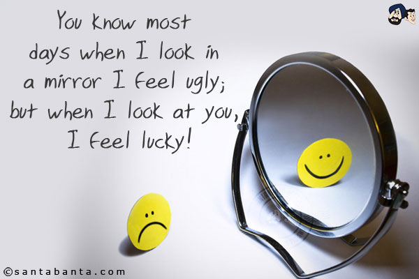 You know most days when I look in a mirror I feel ugly; but when I look at you, I feel lucky!