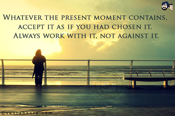 Whatever the present moment contains, accept it as if you had chosen it. Always work with it, not against it.