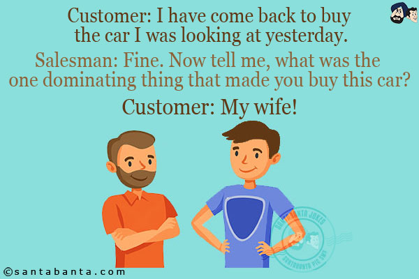 Customer: I have come back to buy the car I was looking at yesterday.<br/>
Salesman: Fine. Now tell me, what was the one dominating thing that made you buy this car?<br/>
Customer: My wife!