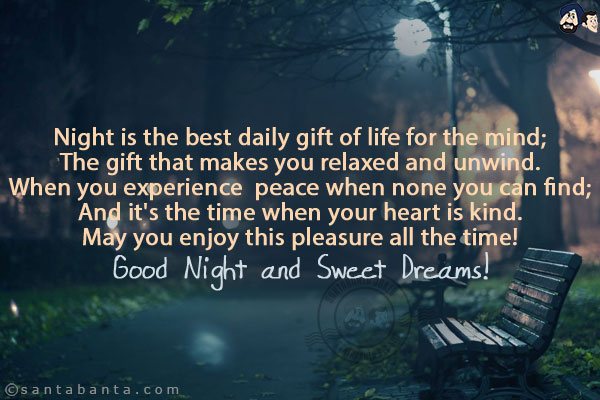 Night is the best daily gift of life for the mind;<br/>
The gift that makes you relaxed and unwind.<br/>
When you experience  peace when none you can find;<br/>
And it's the time when your heart is kind.<br/>
May you enjoy this pleasure all the time!<br/>
Good Night and Sweet Dreams!