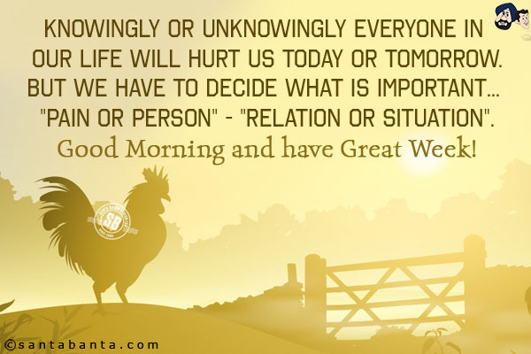 Knowingly or unknowingly everyone in our life will hurt us today or tomorrow.<br/>
But we have to decide what is important... `Pain or Person` - `Relation or Situation`.<br/>
Good Morning and have Great Week!