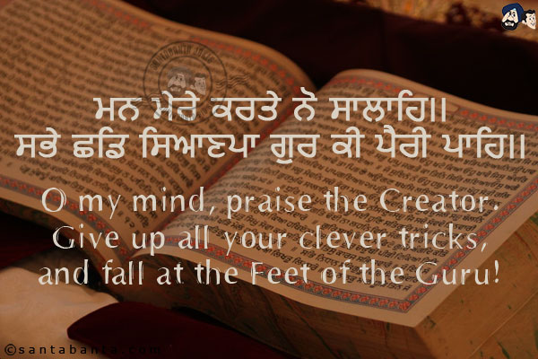 ਮਨ ਮੇਰੇ ਕਰਤੇ ਨੋ ਸਾਲਾਹਿ।।<br/>
ਸਭੇ ਛਡਿ ਸਿਆਣਪਾ ਗੁਰ ਕੀ ਪੈਰੀ ਪਾਹਿ।।<br/><br/>

O my mind, praise the Creator.<br/>
Give up all your clever tricks,<br/>
and fall at the Feet of the Guru!