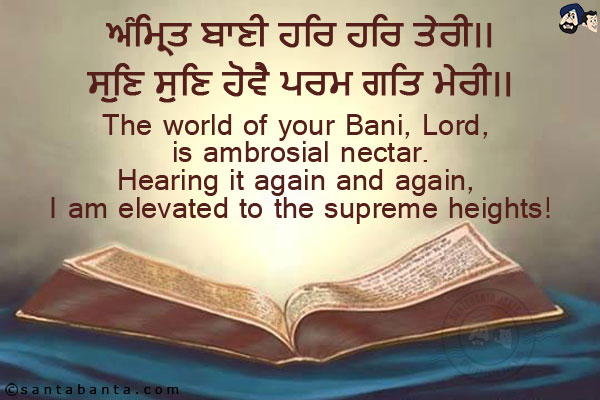 ਅੰਮ੍ਰਿਤ ਬਾਣੀ ਹਰਿ ਹਰਿ ਤੇਰੀ।।<br/>
ਸੁਣਿ ਸੁਣਿ ਹੋਵੈ ਪਰਮ ਗਤਿ ਮੇਰੀ।।<br/><br/>

The world of your Bani, Lord, is ambrosial nectar.<br/>
Hearing it again and again, I am elevated to the supreme heights!