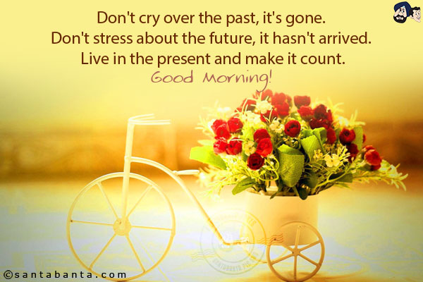 Don't cry over the past, it's gone. Don't stress about the future, it hasn't arrived. Live in the present and make it count.<br/>
Good Morning!