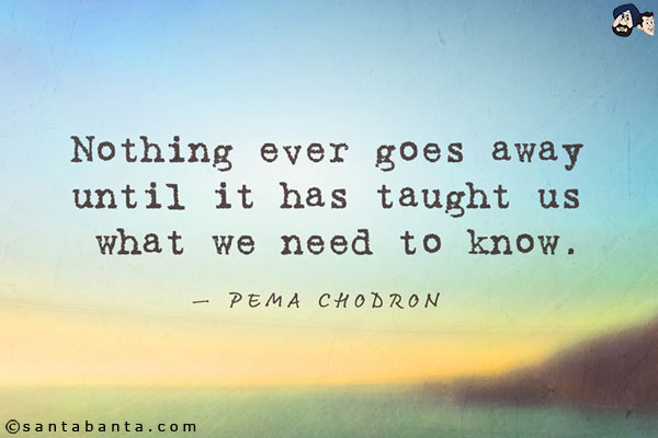 Nothing ever goes away until it has taught us what we need to know.