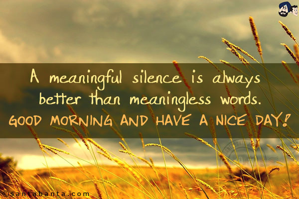 A meaningful silence is always better than meaningless words.<br/>
Good Morning and have a Nice Day!