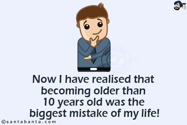 Now I have realised that becoming older than 10 years old was the biggest mistake of my life!