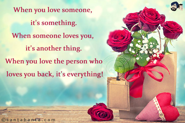 When you love someone, it's something.<br/>
When someone loves you, it's another thing.<br/>
When you love the person who loves you back, it's everything!