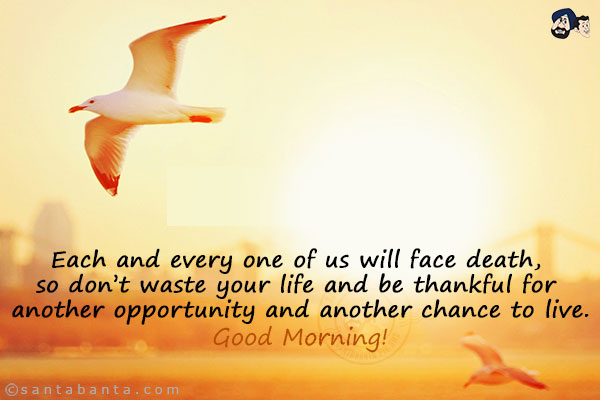 Each and every one of us will face death, so don't waste your life and be thankful for another opportunity and another chance to live.<br/>
Good Morning!