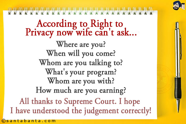 According to Right to Privacy now wife can't ask...<br/><br/>

Where are you?<br/>
When will you come?<br/>
Whom are you talking to?<br/>
What's your program?<br/>
Whom are you with?<br/>
How much are you earning?<br/><br/>

All thanks to Supreme Court. I hope I have understood the judgement correctly!