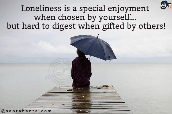 Loneliness is a special enjoyment when chosen by yourself... but hard to digest when gifted by others!