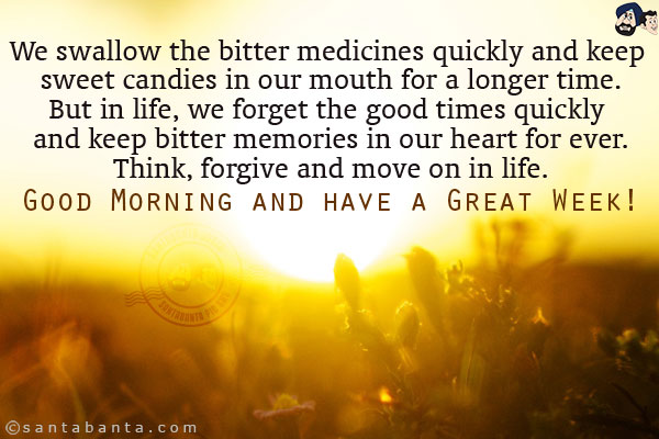 We swallow the bitter medicines quickly and keep sweet candies in our mouth for a longer time.<br/>
But in life, we forget the good times quickly and keep bitter memories in our heart for ever.<br/>
Think, forgive and move on in life.<br/>
Good Morning and have a Great Week!