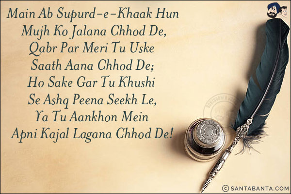 Main Ab Supurd-e-Khaak Hun Mujh Ko Jalana Chhod De,<br/>
Qabr Par Meri Tu Uske Saath Aana Chhod De;<br/>
Ho Sake Gar Tu Khushi Se Ashq Peena Seekh Le,<br/>
Ya Tu Aankhon Mein Apni Kajal Lagana Chhod De!