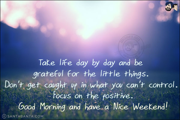 Take life day by day and be grateful for the little things. Don't get caught up in what you can't control. Focus on the positive.<br/>
Good Morning and have a Nice Weekend!